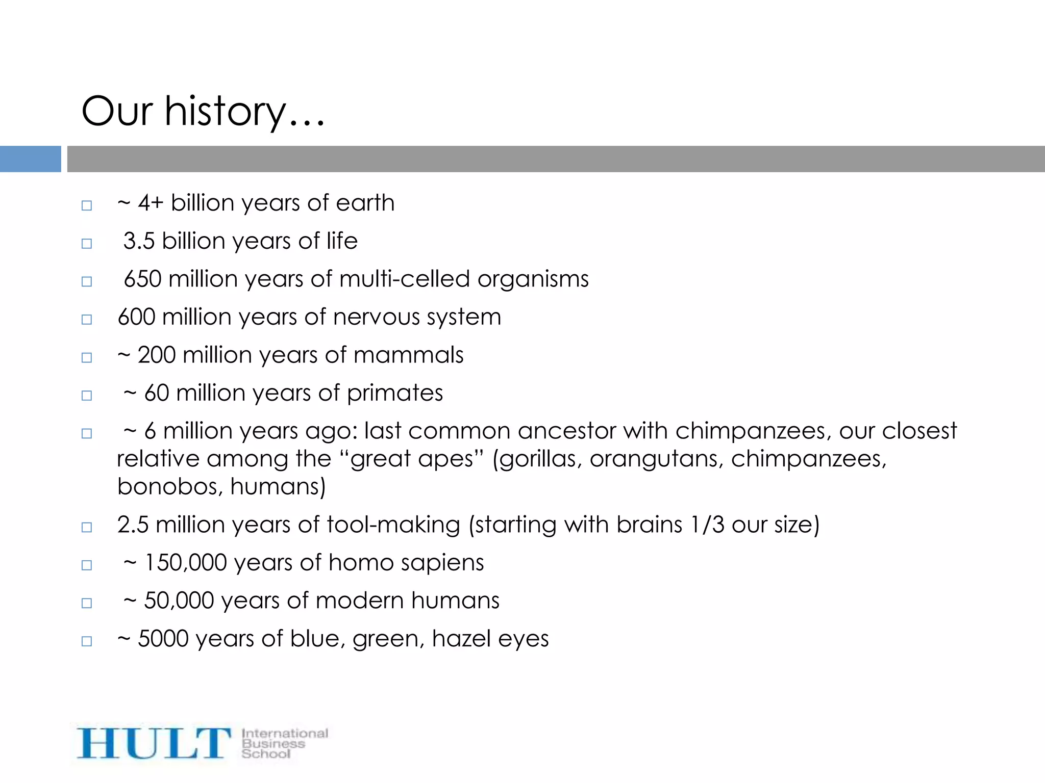 Our history…

   ~ 4+ billion years of earth
   3.5 billion years of life
   650 million years of multi-celled organisms
   600 million years of nervous system
   ~ 200 million years of mammals
   ~ 60 million years of primates
    ~ 6 million years ago: last common ancestor with chimpanzees, our closest
    relative among the “great apes” (gorillas, orangutans, chimpanzees,
    bonobos, humans)
   2.5 million years of tool-making (starting with brains 1/3 our size)
   ~ 150,000 years of homo sapiens
   ~ 50,000 years of modern humans
   ~ 5000 years of blue, green, hazel eyes
 