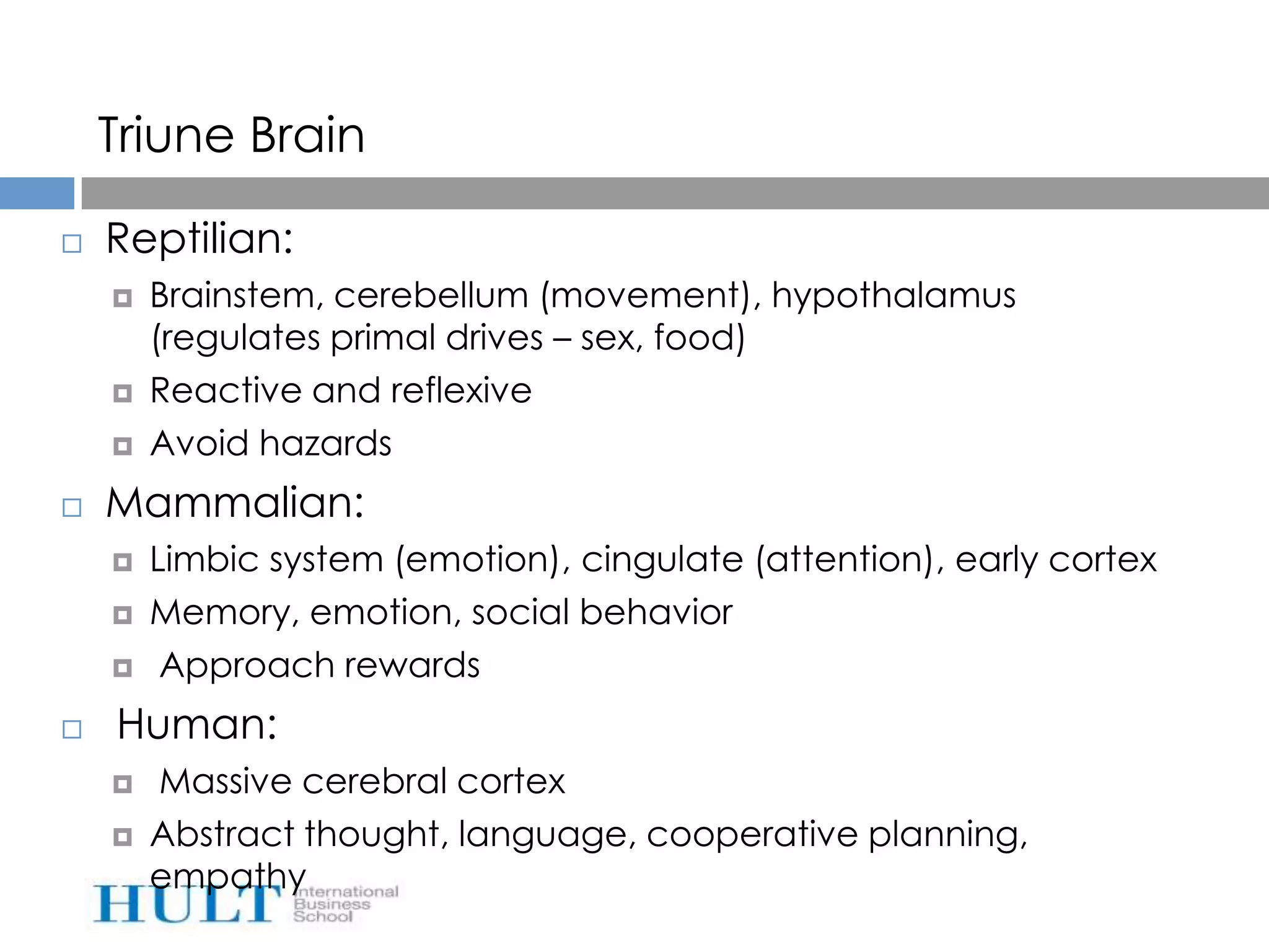 Triune Brain

   Reptilian:
       Brainstem, cerebellum (movement), hypothalamus
        (regulates primal drives – sex, food)
       Reactive and reflexive
       Avoid hazards
   Mammalian:
       Limbic system (emotion), cingulate (attention), early cortex
       Memory, emotion, social behavior
        Approach rewards
   Human:
       Massive cerebral cortex
       Abstract thought, language, cooperative planning,
        empathy
 