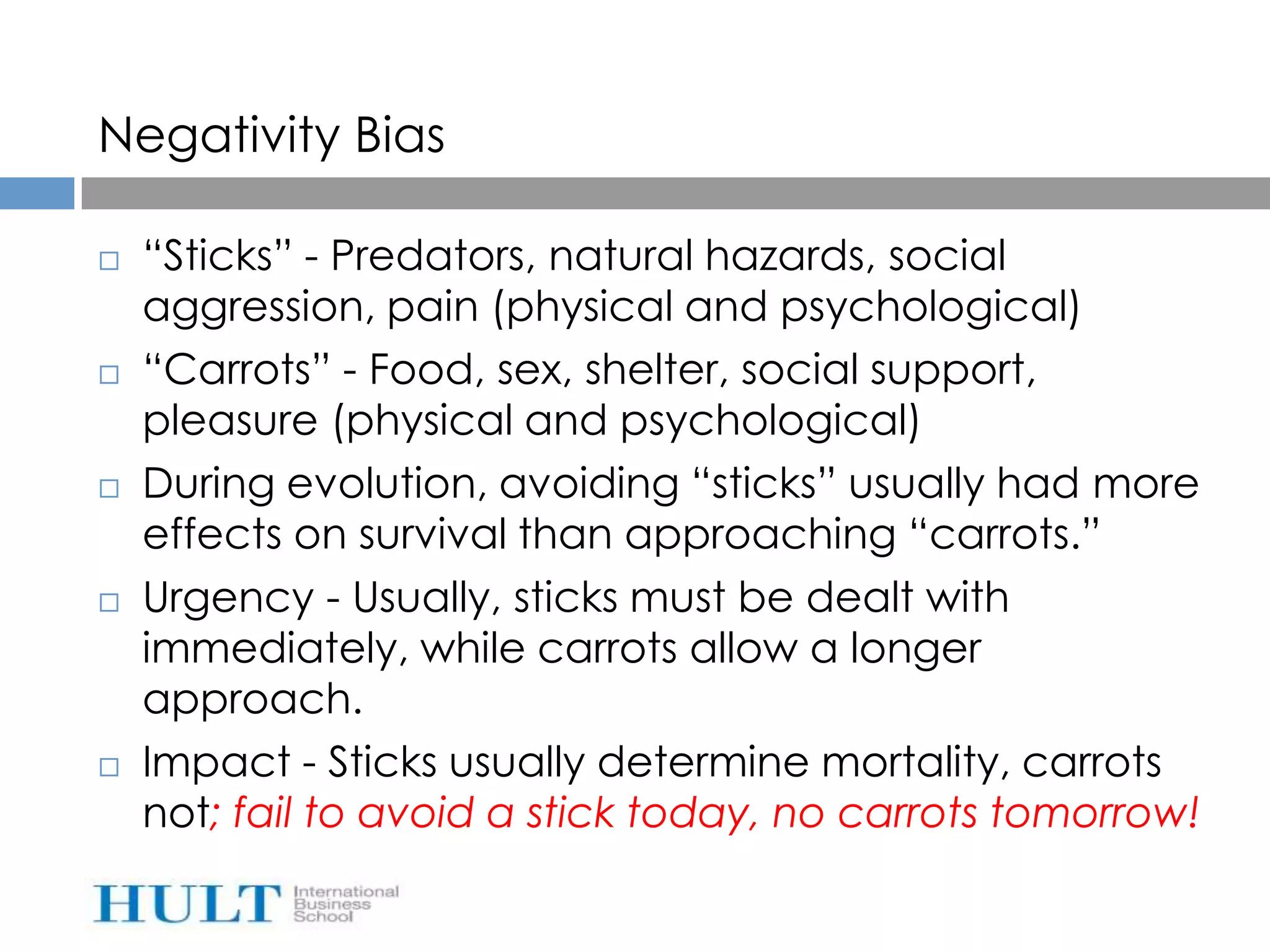Negativity Bias

   “Sticks” - Predators, natural hazards, social
    aggression, pain (physical and psychological)
   “Carrots” - Food, sex, shelter, social support,
    pleasure (physical and psychological)
   During evolution, avoiding “sticks” usually had more
    effects on survival than approaching “carrots.”
   Urgency - Usually, sticks must be dealt with
    immediately, while carrots allow a longer
    approach.
   Impact - Sticks usually determine mortality, carrots
    not; fail to avoid a stick today, no carrots tomorrow!
 