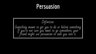 Persuasion
Definition:
Something meant to get you to do or believe something.
If you’re not sure you want to go somewhere, your
friend might use persuasion to talk you into it.
 