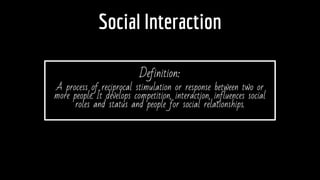 Social Interaction
Definition:
A process of reciprocal stimulation or response between two or
more people. It develops competition, interaction, influences social
roles and status and people for social relationships.
 