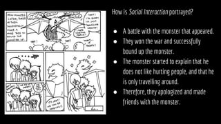 How is Social Interaction portrayed?
● A battle with the monster that appeared.
● They won the war and successfully
bound up the monster.
● The monster started to explain that he
does not like hurting people, and that he
is only travelling around.
● Therefore, they apologized and made
friends with the monster.
 