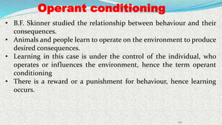 Operant conditioning
103
• B.F. Skinner studied the relationship between behaviour and their
consequences.
• Animals and people learn to operate on the environment to produce
desired consequences.
• Learning in this case is under the control of the individual, who
operates or influences the environment, hence the term operant
conditioning
• There is a reward or a punishment for behaviour, hence learning
occurs.
 