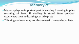 Memory ct’
 Memory plays an important part in learning. Learning implies
retaining of facts. If nothing is stored from previous
experience, then no learning can take place
 Thinking and reasoning are also done with remembered facts
 