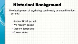 Historical Background
The development of psychology can broadly be traced into four
periods:
• Ancient Greek period,
• Pre-modern period,
• Modern period and
• Current status
11
 