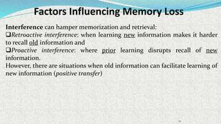 Factors Influencing Memory Loss
111
Interference can hamper memorization and retrieval:
Retroactive interference: when learning new information makes it harder
to recall old information and
Proactive interference: where prior learning disrupts recall of new
information.
However, there are situations when old information can facilitate learning of
new information (positive transfer)
 