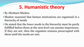 5. Humanistic theory
 By Abraham Maslow.
 Maslow reasoned that human motivations are organized in a
hierarchy of needs.
 He stated that the lower needs in the hierarchy must be partly
fulfilled before those at the next level can assume importance.
If they are not, then the organism remains preoccupied with
them until the needs are met.
 