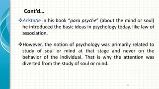 Cont’d…
Aristotle in his book “para psyche” (about the mind or soul)
he introduced the basic ideas in psychology today, like law of
association.
However, the notion of psychology was primarily related to
study of soul or mind at that stage and never on the
behavior of the individual. That is why the attention was
diverted from the study of soul or mind.
13
 