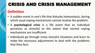 CRISIS AND CRISIS MANAGEMENT
Definition
• A sudden event in one’s life that disturbs homeostasis, during
which usual coping mechanisms cannot resolve the problem.
• A psychological crisis is a life event that an individual
perceives as stressful to the extent that normal coping
mechanisms are insufficient.
• Individuals go through many stressful situations and learn to
make the necessary adjustments to deal with the problems
that they face.
151
 