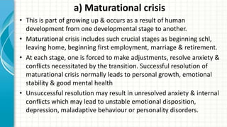 a) Maturational crisis
• This is part of growing up & occurs as a result of human
development from one developmental stage to another.
• Maturational crisis includes such crucial stages as beginning schl,
leaving home, beginning first employment, marriage & retirement.
• At each stage, one is forced to make adjustments, resolve anxiety &
conflicts necessitated by the transition. Successful resolution of
maturational crisis normally leads to personal growth, emotional
stability & good mental health
• Unsuccessful resolution may result in unresolved anxiety & internal
conflicts which may lead to unstable emotional disposition,
depression, maladaptive behaviour or personality disorders.
 