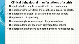 Clinical behavioural manifestations of a crisis
• The individual is unable to function in the usual manner
• The person withdraws from the usual social grps or contacts.
• The person feels distant or detached from other people
• The person acts impulsively.
• The person might refuse or reject help from others
• The person demands too much attention from others
• The person might behave as if nothing wrong had happened.
 