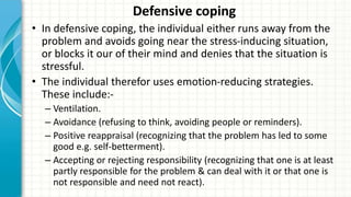 Defensive coping
• In defensive coping, the individual either runs away from the
problem and avoids going near the stress-inducing situation,
or blocks it our of their mind and denies that the situation is
stressful.
• The individual therefor uses emotion-reducing strategies.
These include:-
– Ventilation.
– Avoidance (refusing to think, avoiding people or reminders).
– Positive reappraisal (recognizing that the problem has led to some
good e.g. self-betterment).
– Accepting or rejecting responsibility (recognizing that one is at least
partly responsible for the problem & can deal with it or that one is
not responsible and need not react).
 