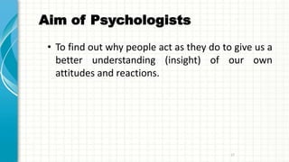 Aim of Psychologists
• To find out why people act as they do to give us a
better understanding (insight) of our own
attitudes and reactions.
17
 