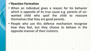 Reaction Formation
• When an individual gives a reason for his behavior
which is opposite of its true cause e.g. parents of un-
wanted child who spoil the child to reassure
themselves that they are good parents.
• People who use this defense mechanism recognize
how they feel, but they choose to behave in the
opposite manner of their instincts.
171
 