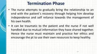 Termination Phase
• The nurse attempts to gradually bring the relationship to an
end with the patient`s recovery through helping him develop
independence and self reliance towards the management of
his own health.
• It can be traumatic to the patient and the nurse if not well
handled due to mutual information they have shared together.
Hence the nurse must maintain and practice her ethics and
encourage the pt to use their own resources to keep healthy.
187
 