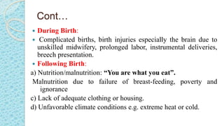 Cont…
 During Birth:
 Complicated births, birth injuries especially the brain due to
unskilled midwifery, prolonged labor, instrumental deliveries,
breech presentation.
 Following Birth:
a) Nutrition/malnutrition: “You are what you eat”.
Malnutrition due to failure of breast-feeding, poverty and
ignorance
c) Lack of adequate clothing or housing.
d) Unfavorable climate conditions e.g. extreme heat or cold.
 