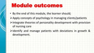 Module outcomes
• By the end of this module, the learner should;
Apply concepts of psychology in managing clients/patients
Integrate theories of personality development with provision
of nursing care
Identify and manage patients with deviations in growth &
development.
 