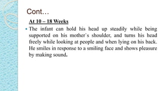 Cont…
At 10 – 18 Weeks
 The infant can hold his head up steadily while being
supported on his mother`s shoulder, and turns his head
freely while looking at people and when lying on his back.
He smiles in response to a smiling face and shows pleasure
by making sound.
 