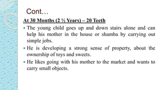 Cont…
At 30 Months (2 ½ Years) – 20 Teeth
 The young child goes up and down stairs alone and can
help his mother in the house or shamba by carrying out
simple jobs.
 He is developing a strong sense of property, about the
ownership of toys and sweets.
 He likes going with his mother to the market and wants to
carry small objects.
 
