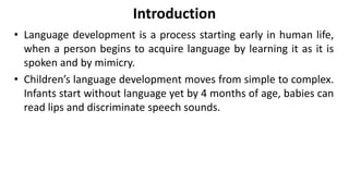 Introduction
• Language development is a process starting early in human life,
when a person begins to acquire language by learning it as it is
spoken and by mimicry.
• Children’s language development moves from simple to complex.
Infants start without language yet by 4 months of age, babies can
read lips and discriminate speech sounds.
 