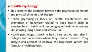 4. Health Psychology:
• This explores the relations between the psychological factors
and physical ailments and disease.
• Health psychologists focus on health maintenance and
promotion of behaviour related to good health such as
exercise, health habits and discouraging unhealthy behaviours
like smoking, drug abuse and alcoholism.
• Health psychologists work in healthcare setting and also in
colleges and universities where they conduct research. They
analyse and attempt to improve the healthcare system and
formulate health policies.
 