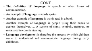 CONT.
• The definition of language is speech or other forms of
communication.
• An example of language is words spoken.
• Another example of language is words read in a book.
• Another example of language is people using their hands to
express themselves. ... A system of signs, symbols, gestures, or
rules used in communicating.
• Language development is therefore the process by which children
come to understand and communicate language during early
childhood.
 