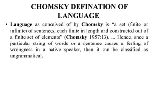 CHOMSKY DEFINATION OF
LANGUAGE
• Language as conceived of by Chomsky is “a set (finite or
infinite) of sentences, each finite in length and constructed out of
a finite set of elements” (Chomsky 1957:13). ... Hence, once a
particular string of words or a sentence causes a feeling of
wrongness in a native speaker, then it can be classified as
ungrammatical.
 