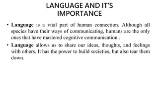 LANGUAGE AND IT’S
IMPORTANCE
• Language is a vital part of human connection. Although all
species have their ways of communicating, humans are the only
ones that have mastered cognitive communication .
• Language allows us to share our ideas, thoughts, and feelings
with others. It has the power to build societies, but also tear them
down.
 