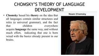 CHOMSKY’S THEORY OF LANGUAGE
DEVELOPMENT
• Chomsky based his theory on the idea that
all languages contain similar structures and
rules (a universal grammar), and the fact
that children everywhere
acquire language the same way, and without
much effort, indicating that one is born
wired with the basics already present in our
brains.
 