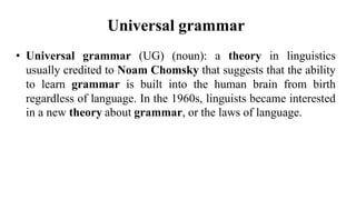 Universal grammar
• Universal grammar (UG) (noun): a theory in linguistics
usually credited to Noam Chomsky that suggests that the ability
to learn grammar is built into the human brain from birth
regardless of language. In the 1960s, linguists became interested
in a new theory about grammar, or the laws of language.
 