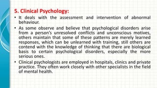 5. Clinical Psychology:
• It deals with the assessment and intervention of abnormal
behaviour.
• As some observe and believe that psychological disorders arise
from a person’s unresolved conflicts and unconscious motives,
others maintain that some of these patterns are merely learned
responses, which can be unlearned with training, still others are
contend with the knowledge of thinking that there are biological
basis to certain psychological disorders, especially the more
serious ones.
• Clinical psychologists are employed in hospitals, clinics and private
practice. They often work closely with other specialists in the field
of mental health.
 