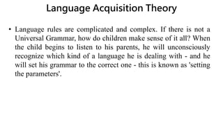 Language Acquisition Theory
• Language rules are complicated and complex. If there is not a
Universal Grammar, how do children make sense of it all? When
the child begins to listen to his parents, he will unconsciously
recognize which kind of a language he is dealing with - and he
will set his grammar to the correct one - this is known as 'setting
the parameters'.
 