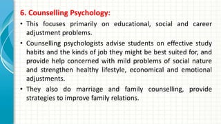 6. Counselling Psychology:
• This focuses primarily on educational, social and career
adjustment problems.
• Counselling psychologists advise students on effective study
habits and the kinds of job they might be best suited for, and
provide help concerned with mild problems of social nature
and strengthen healthy lifestyle, economical and emotional
adjustments.
• They also do marriage and family counselling, provide
strategies to improve family relations.
 