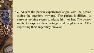  2. Anger: the person experiences anger with the person
asking the question; why me? The patient is difficult to
nurse as nothing seems to please him or her. The person
wants to express their outrage and helplessness. After
expressing their anger they move on.
251
 