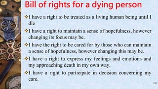 Bill of rights for a dying person
I have a right to be treated as a living human being until I
die
I have a right to maintain a sense of hopefulness, however
changing its focus may be.
I have the right to be cared for by those who can maintain
a sense of hopefulness, however changing this may be.
I have a right to express my feelings and emotions and
my approaching death in my own way.
I have a right to participate in decision concerning my
care.
256
 