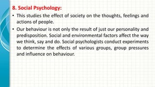 8. Social Psychology:
• This studies the effect of society on the thoughts, feelings and
actions of people.
• Our behaviour is not only the result of just our personality and
predisposition. Social and environmental factors affect the way
we think, say and do. Social psychologists conduct experiments
to determine the effects of various groups, group pressures
and influence on behaviour.
 