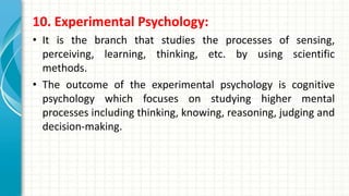 10. Experimental Psychology:
• It is the branch that studies the processes of sensing,
perceiving, learning, thinking, etc. by using scientific
methods.
• The outcome of the experimental psychology is cognitive
psychology which focuses on studying higher mental
processes including thinking, knowing, reasoning, judging and
decision-making.
 