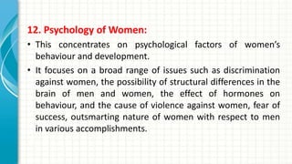 12. Psychology of Women:
• This concentrates on psychological factors of women’s
behaviour and development.
• It focuses on a broad range of issues such as discrimination
against women, the possibility of structural differences in the
brain of men and women, the effect of hormones on
behaviour, and the cause of violence against women, fear of
success, outsmarting nature of women with respect to men
in various accomplishments.
 