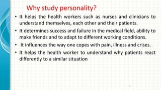 Why study personality?
• It helps the health workers such as nurses and clinicians to
understand themselves, each other and their patients.
• It determines success and failure in the medical field, ability to
make friends and to adapt to different working conditions.
• It influences the way one copes with pain, illness and crises.
• It helps the health worker to understand why patients react
differently to a similar situation
37
 