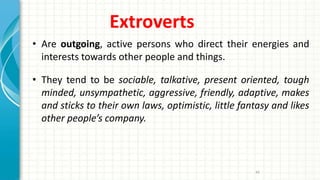 Extroverts
• Are outgoing, active persons who direct their energies and
interests towards other people and things.
• They tend to be sociable, talkative, present oriented, tough
minded, unsympathetic, aggressive, friendly, adaptive, makes
and sticks to their own laws, optimistic, little fantasy and likes
other people’s company.
44
 