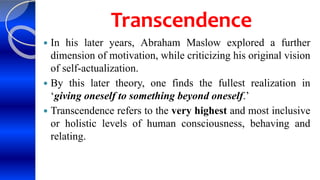 Transcendence
 In his later years, Abraham Maslow explored a further
dimension of motivation, while criticizing his original vision
of self-actualization.
 By this later theory, one finds the fullest realization in
‘giving oneself to something beyond oneself.’
 Transcendence refers to the very highest and most inclusive
or holistic levels of human consciousness, behaving and
relating.
 