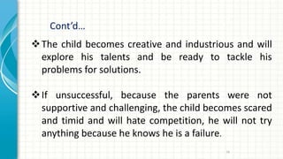 Cont’d…
74
The child becomes creative and industrious and will
explore his talents and be ready to tackle his
problems for solutions.
If unsuccessful, because the parents were not
supportive and challenging, the child becomes scared
and timid and will hate competition, he will not try
anything because he knows he is a failure.
 