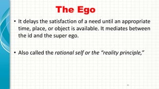 The Ego
• It delays the satisfaction of a need until an appropriate
time, place, or object is available. It mediates between
the id and the super ego.
• Also called the rational self or the “reality principle,”
80
 