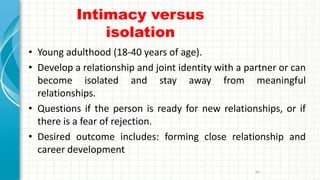 Intimacy versus
isolation
• Young adulthood (18-40 years of age).
• Develop a relationship and joint identity with a partner or can
become isolated and stay away from meaningful
relationships.
• Questions if the person is ready for new relationships, or if
there is a fear of rejection.
• Desired outcome includes: forming close relationship and
career development
93
 