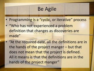 Be Agile
• Programming is a “cyclic, or iterative” process
• “Who has not experienced a problem
  definition that changes as discoveries are
  made”
• “At the required date, all the definitions are in
  the hands of the project manger – but that
  does not mean that the project is defined.
  All it means is that the definitions are in the
  hands of the project manger”
 