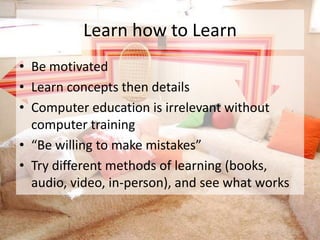Learn how to Learn
• Be motivated
• Learn concepts then details
• Computer education is irrelevant without
  computer training
• “Be willing to make mistakes”
• Try different methods of learning (books,
  audio, video, in-person), and see what works
 