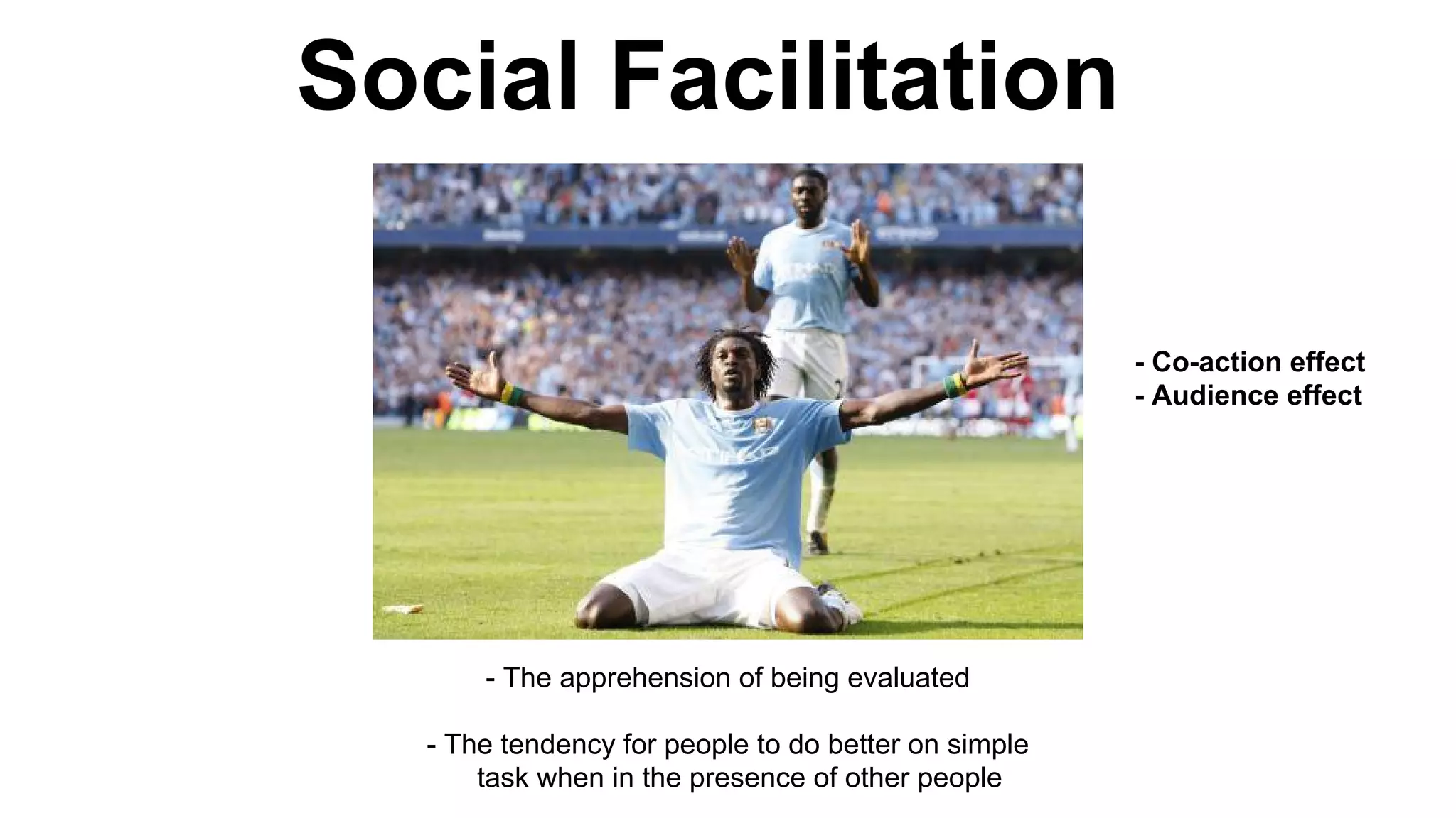 Social Facilitation
- The apprehension of being evaluated
- The tendency for people to do better on simple
task when in the presence of other people
- Co-action effect
- Audience effect
 