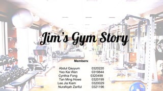 Jim’s Gym Story
Members:
Abdul Qayyum 0320220
Yeo Kai Wen 0319844
Cynthia Fong 0320499
Tan Ming Howe 0320199
Lee Jia Kiam 0320029
Nurafiqah Zariful 0321196
 