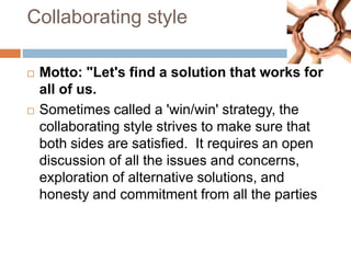 Collaborating style
 Motto: "Let's find a solution that works for
all of us.
 Sometimes called a 'win/win' strategy, the
collaborating style strives to make sure that
both sides are satisfied. It requires an open
discussion of all the issues and concerns,
exploration of alternative solutions, and
honesty and commitment from all the parties
 