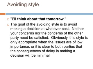Avoiding style
 "I'll think about that tomorrow."
 The goal of the avoiding style is to avoid
making a decision at whatever cost. Neither
your concerns nor the concerns of the other
party need be satisfied. Obviously, this style is
only appropriate when the issues are of low
importance, or it is clear to both parties that
the consequences of delay in making a
decision will be minimal
 